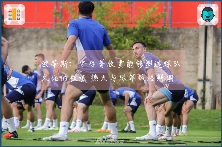 波蒂斯：字母哥欣赏能够塑造球队文化的教练 热火与绿军风格鲜明