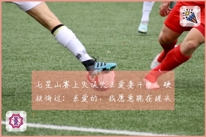 七星山赛上失误失去爱妻汗巾，硬核悔过：亲爱的，我愿意跪在搓衣板上！