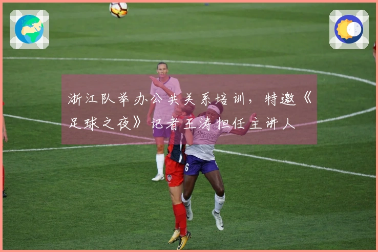 浙江队举办公共关系培训，特邀《足球之夜》记者王涛担任主讲人