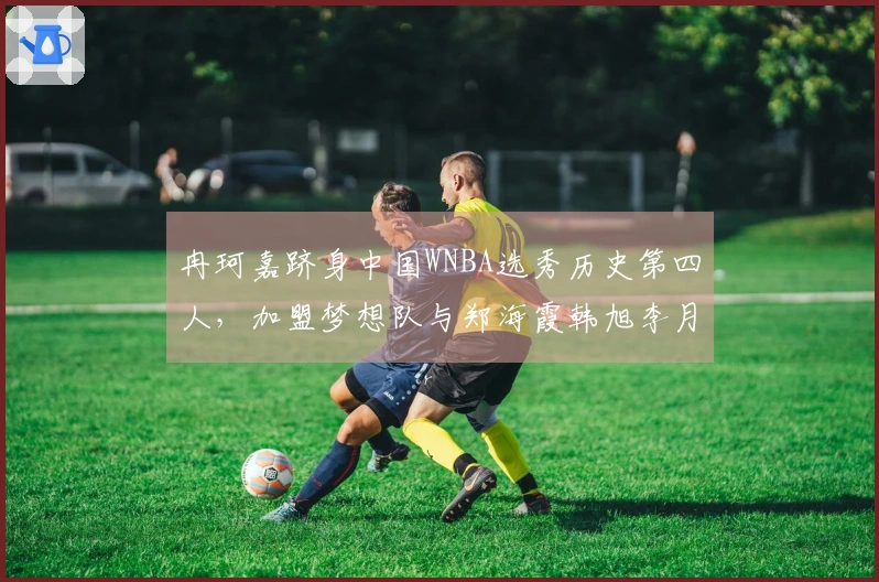 冉珂嘉跻身中国WNBA选秀历史第四人，加盟梦想队与郑海霞韩旭李月汝同列