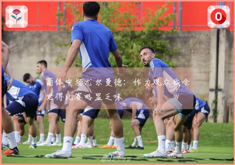 葡体中场尤尔曼德：作为观众我会觉得比赛略显乏味