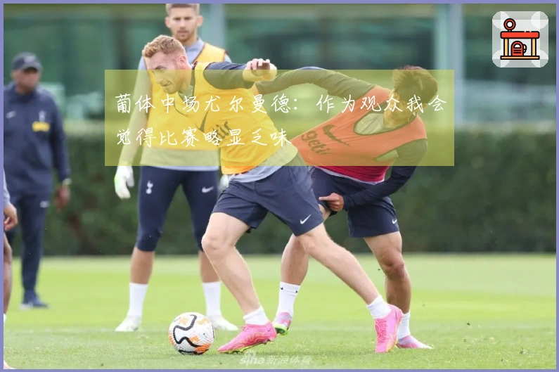 葡体中场尤尔曼德：作为观众我会觉得比赛略显乏味