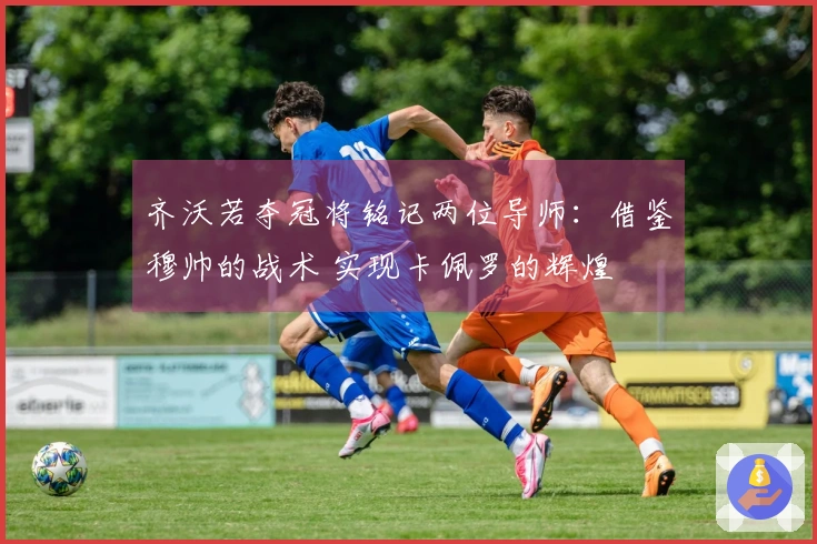 齐沃若夺冠将铭记两位导师：借鉴穆帅的战术 实现卡佩罗的辉煌