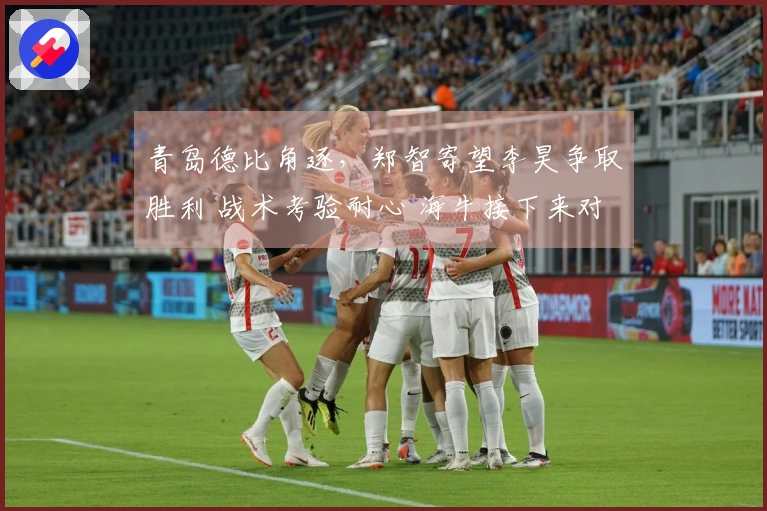 青岛德比角逐，郑智寄望李昊争取胜利 战术考验耐心 海牛接下来对阵三强