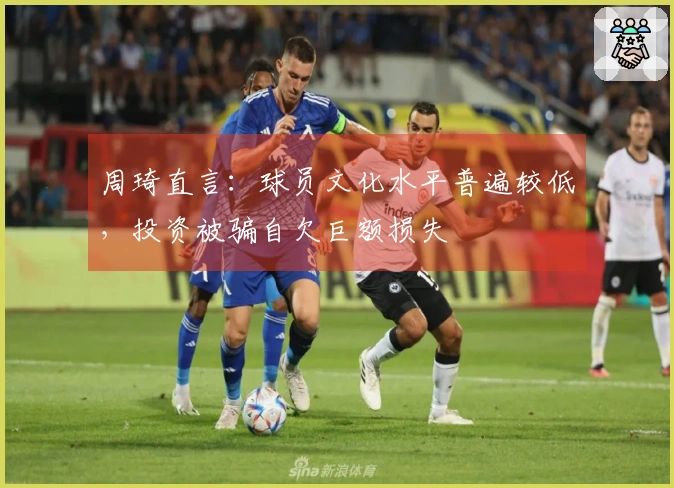 周琦直言：球员文化水平普遍较低，投资被骗自欠巨额损失
