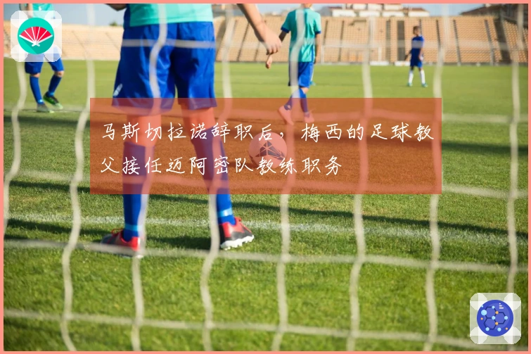 马斯切拉诺辞职后，梅西的足球教父接任迈阿密队教练职务