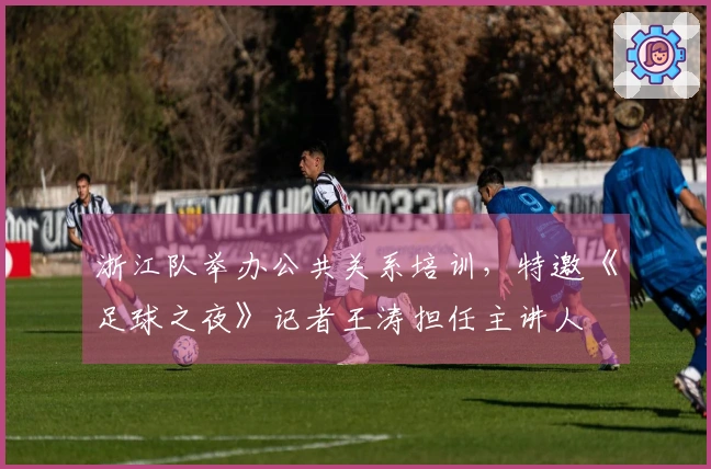 浙江队举办公共关系培训，特邀《足球之夜》记者王涛担任主讲人