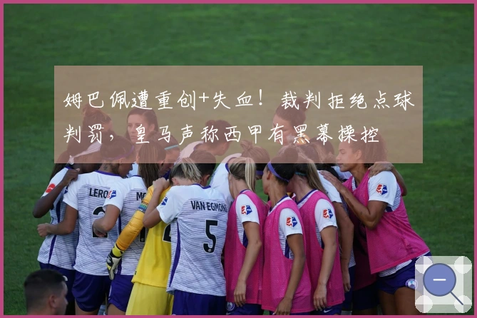 姆巴佩遭重创+失血！裁判拒绝点球判罚，皇马声称西甲有黑幕操控