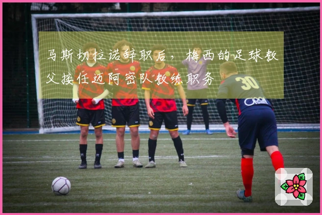 马斯切拉诺辞职后，梅西的足球教父接任迈阿密队教练职务