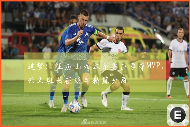 追梦：亚历山大本季更应争夺MVP，而文班或在明年崭露头角